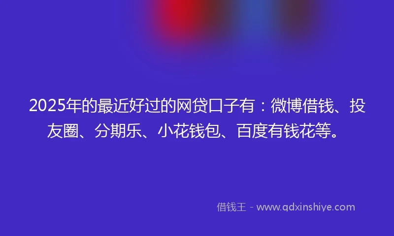 2025年的最近好过的网贷口子有：微博借钱、投友圈、分期乐、小花钱包、百度有钱花等。