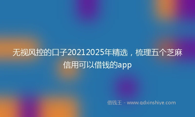 无视风控的口子20212025年精选,梳理五个芝麻信用可以借钱的app