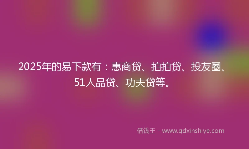 2025年的易下款有：惠商贷、拍拍贷、投友圈、51人品贷、功夫贷等。