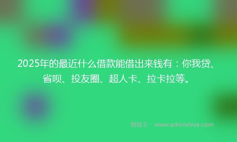 2025年的最近什么借款能借出来钱有：你我贷、省呗、投友圈、超人卡、拉卡拉等。