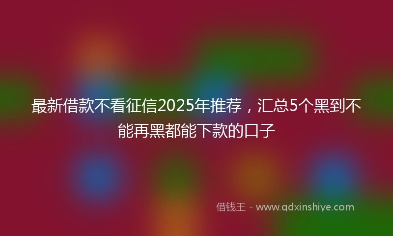 最新借款不看征信2025年推荐，汇总5个黑到不能再黑都能下款的口子