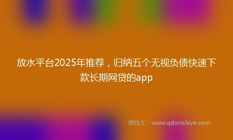 放水平台2025年推荐，归纳五个无视负债快速下款长期网贷的app