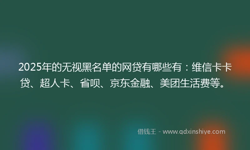 2025年的无视黑名单的网贷有哪些有：维信卡卡贷、超人卡、省呗、京东金融、美团生活费等。