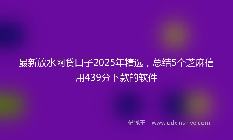 最新放水网贷口子2025年精选，总结5个芝麻信用439分下款的软件