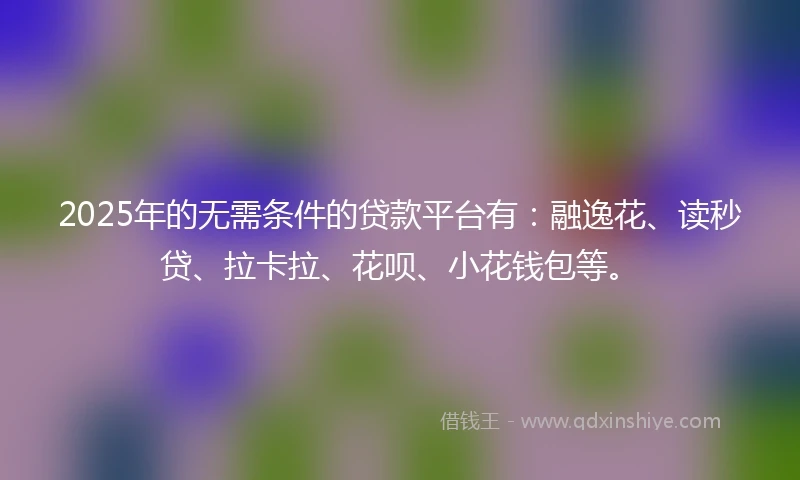 2025年的无需条件的贷款平台有：融逸花、读秒贷、拉卡拉、花呗、小花钱包等。