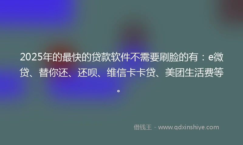 2025年的最快的贷款软件不需要刷脸的有：e微贷、替你还、还呗、维信卡卡贷、美团生活费等。