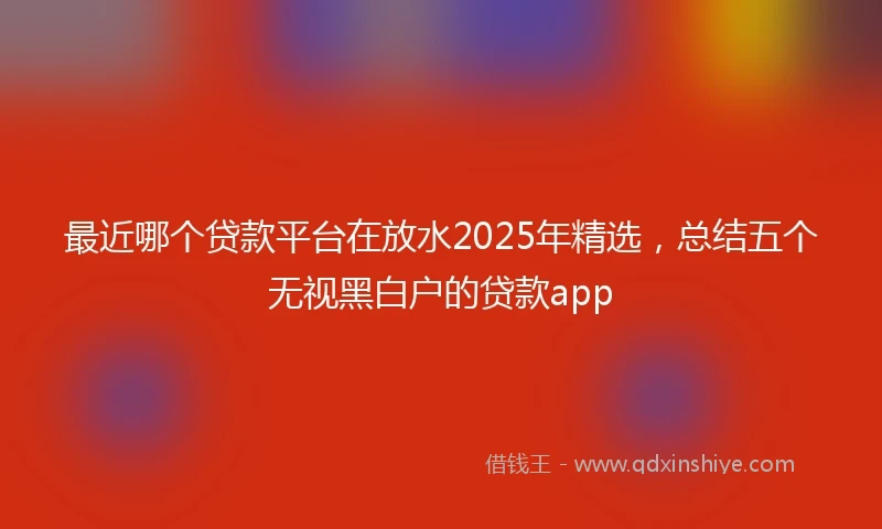 最近哪个贷款平台在放水2025年精选,总结五个无视黑白户的贷款app