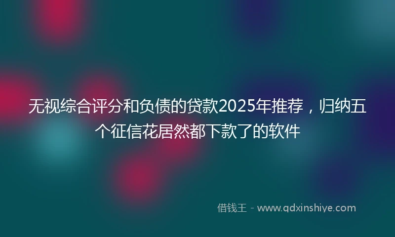 无视综合评分和负债的贷款2025年推荐，归纳五个征信花居然都下款了的软件