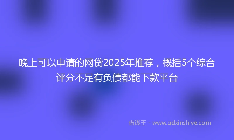 晚上可以申请的网贷2025年推荐，概括5个综合评分不足有负债都能下款平台