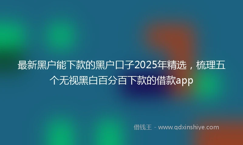 最新黑户能下款的黑户口子2025年精选，梳理五个无视黑白百分百下款的借款app