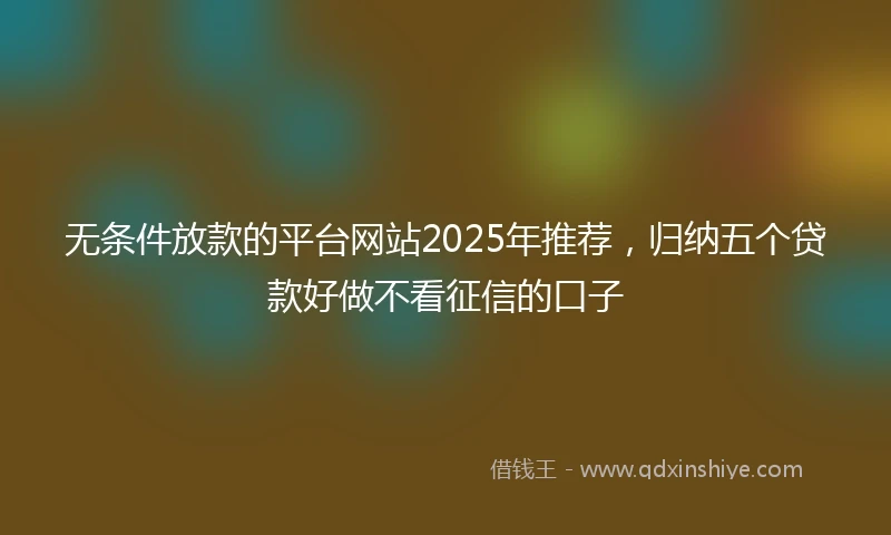 无条件放款的平台网站2025年推荐，归纳五个贷款好做不看征信的口子