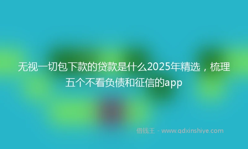 无视一切包下款的贷款是什么2025年精选，梳理五个不看负债和征信的app