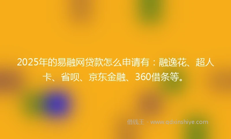 2025年的易融网贷款怎么申请有：融逸花、超人卡、省呗、京东金融、360借条等。