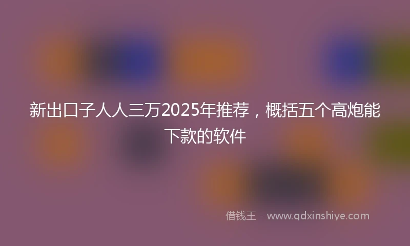 新出口子人人三万2025年推荐，概括五个高炮能下款的软件