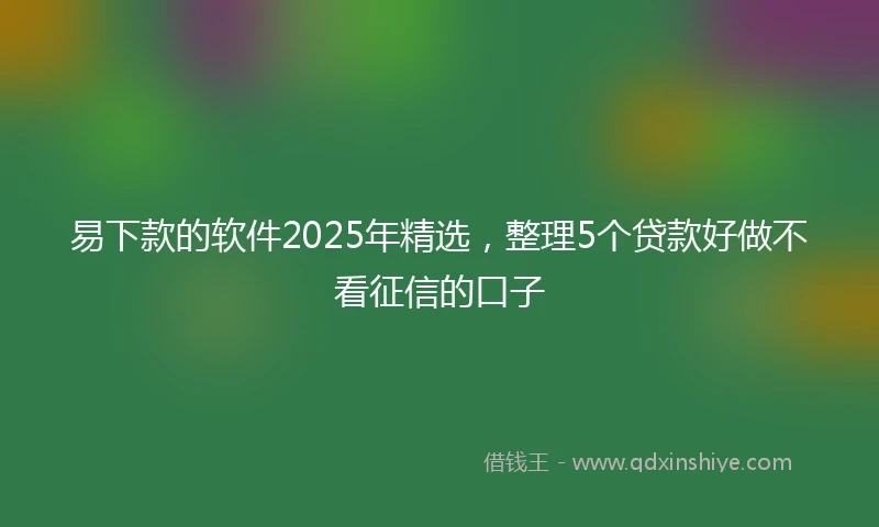 易下款的软件2025年精选，整理5个贷款好做不看征信的口子