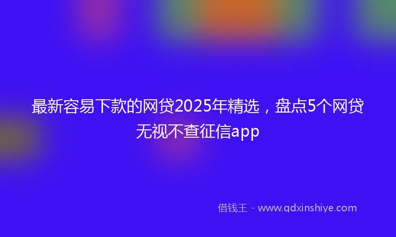 最新容易下款的网贷2025年精选，盘点5个网贷无视不查征信app