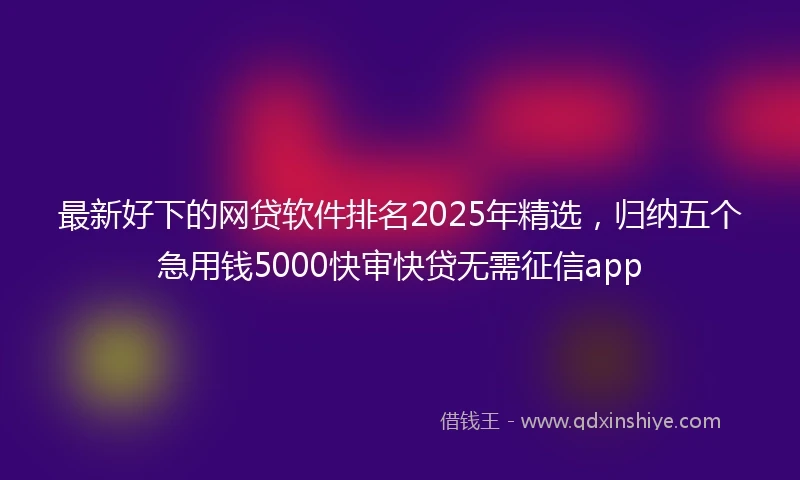 最新好下的网贷软件排名2025年精选，归纳五个急用钱5000快审快贷无需征信app