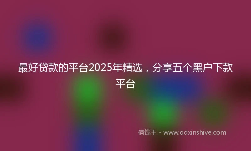 最好贷款的平台2025年精选，分享五个黑户下款平台