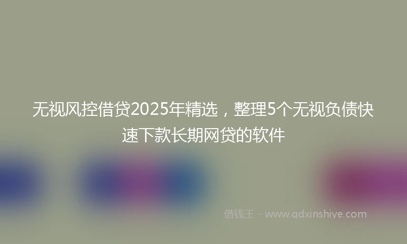 无视风控借贷2025年精选,整理5个无视负债快速下款长期网贷的软件