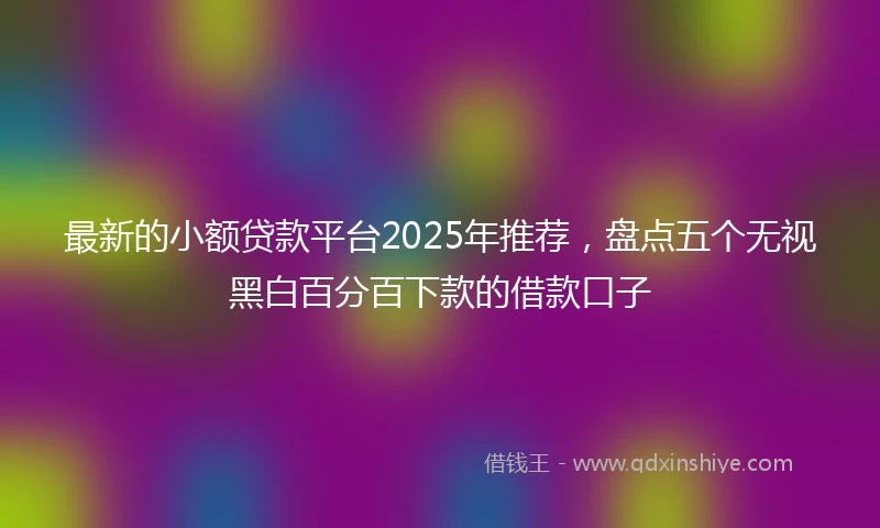 最新的小额贷款平台2025年推荐，盘点五个无视黑白百分百下款的借款口子
