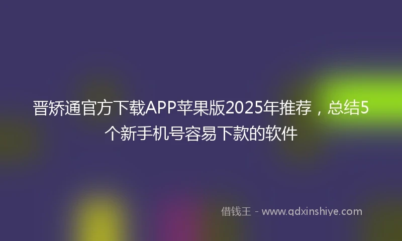 晋矫通官方下载APP苹果版2025年推荐，总结5个新手机号容易下款的软件