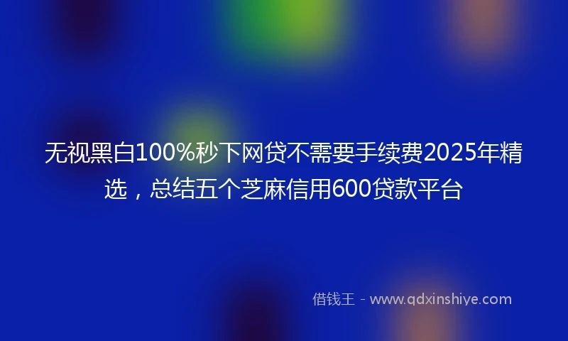 无视黑白100%秒下网贷不需要手续费2025年精选,总结五个芝麻信用600贷款平台