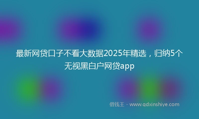 最新网贷口子不看大数据2025年精选，归纳5个无视黑白户网贷app