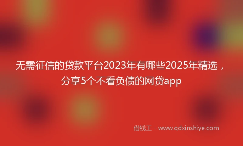 无需征信的贷款平台2023年有哪些2025年精选，分享5个不看负债的网贷app