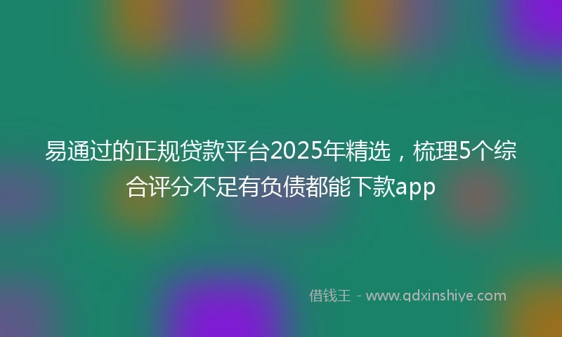 易通过的正规贷款平台2025年精选，梳理5个综合评分不足有负债都能下款app
