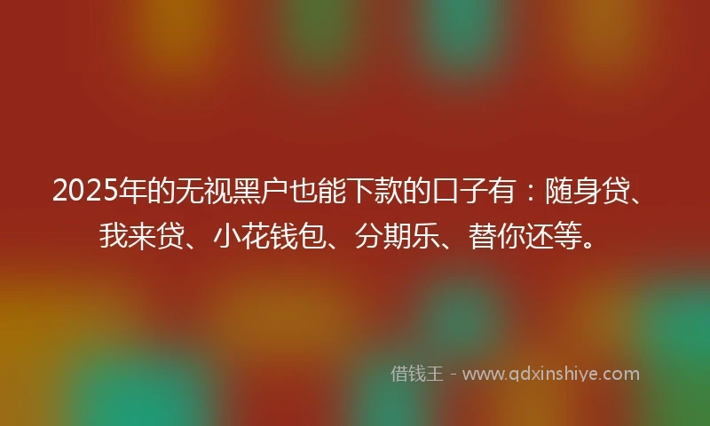 2025年的无视黑户也能下款的口子有：随身贷、我来贷、小花钱包、分期乐、替你还等。