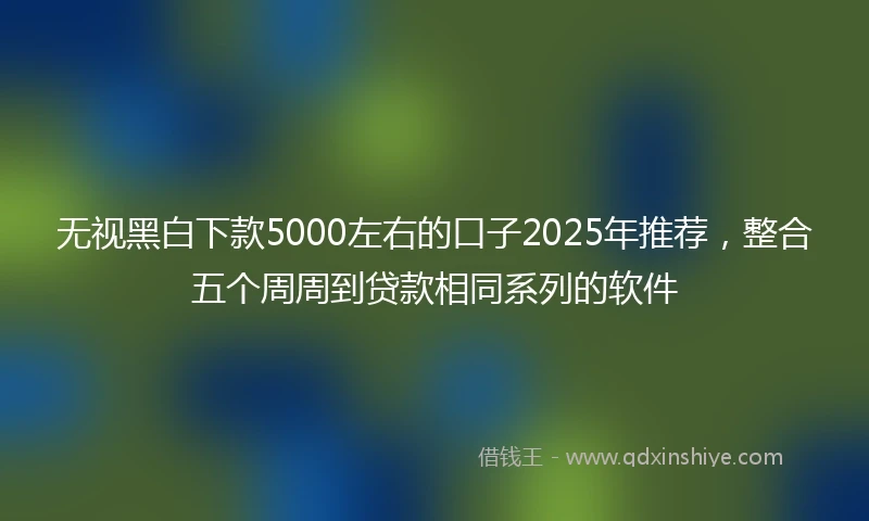 无视黑白下款5000左右的口子2025年推荐，整合五个周周到贷款相同系列的软件