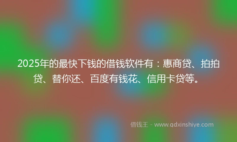 2025年的最快下钱的借钱软件有：惠商贷、拍拍贷、替你还、百度有钱花、信用卡贷等。