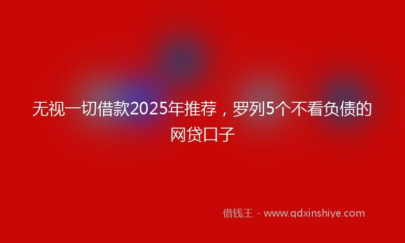 无视一切借款2025年推荐，罗列5个不看负债的网贷口子