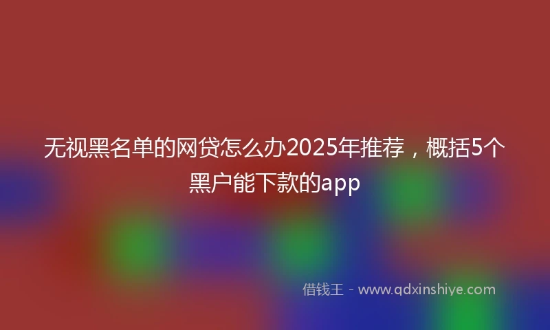 无视黑名单的网贷怎么办2025年推荐，概括5个黑户能下款的app