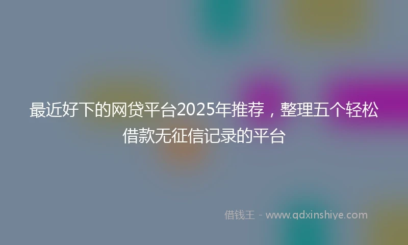 最近好下的网贷平台2025年推荐，整理五个轻松借款无征信记录的平台