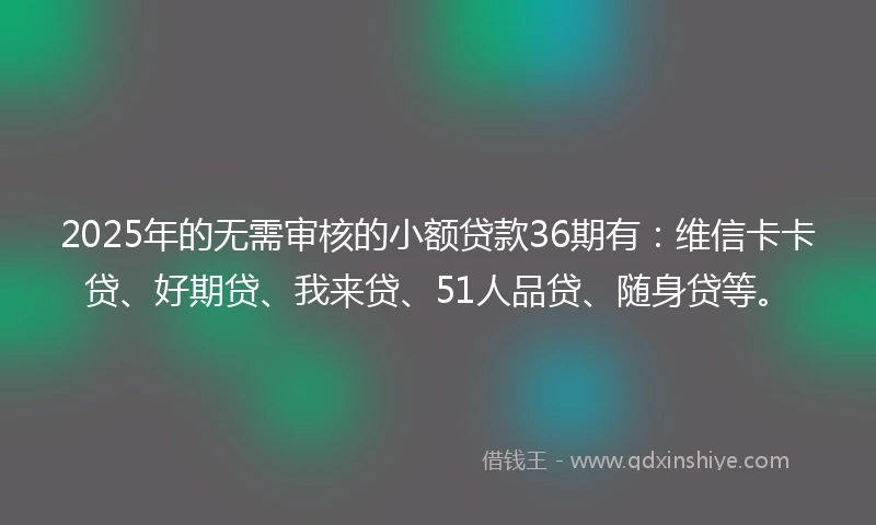 2025年的无需审核的小额贷款36期有：维信卡卡贷、好期贷、我来贷、51人品贷、随身贷等。