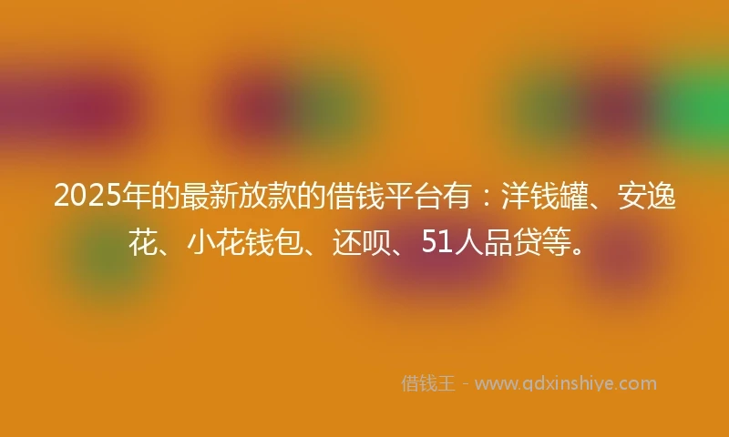 2025年的最新放款的借钱平台有：洋钱罐、安逸花、小花钱包、还呗、51人品贷等。