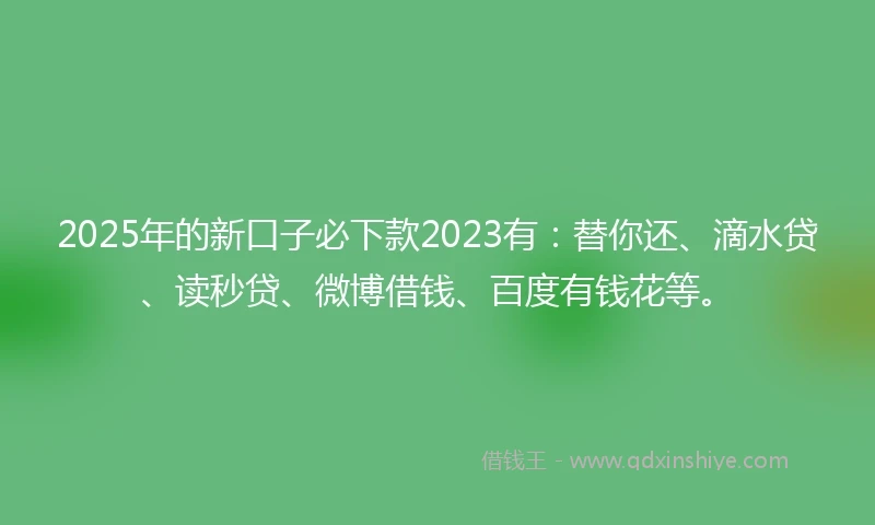 2025年的新口子必下款2023有：替你还、滴水贷、读秒贷、微博借钱、百度有钱花等。