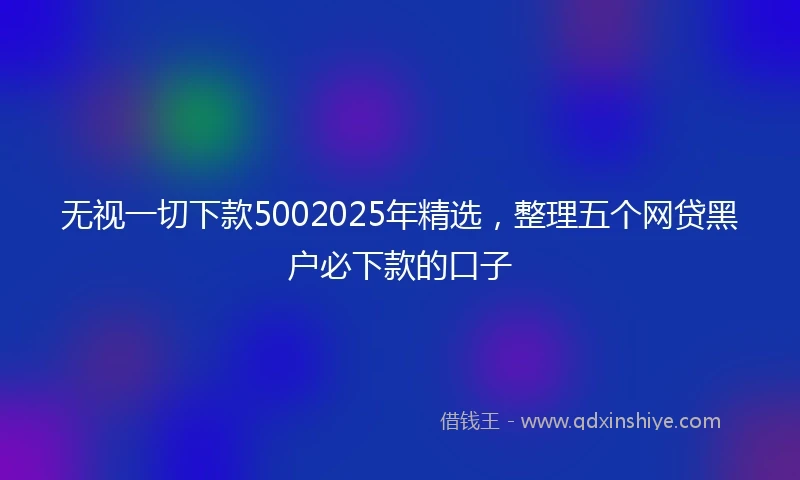 无视一切下款5002025年精选，整理五个网贷黑户必下款的口子