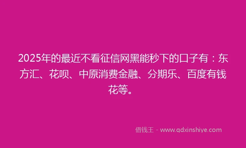 2025年的最近不看征信网黑能秒下的口子有：东方汇、花呗、中原消费金融、分期乐、百度有钱花等。