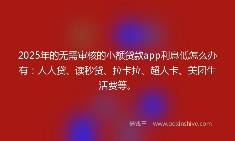 2025年的无需审核的小额贷款app利息低怎么办有：人人贷、读秒贷、拉卡拉、超人卡、美团生活费等。