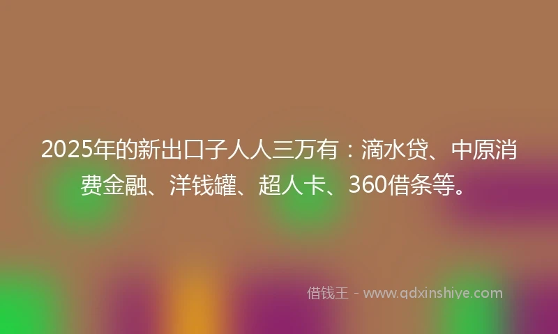 2025年的新出口子人人三万有：滴水贷、中原消费金融、洋钱罐、超人卡、360借条等。