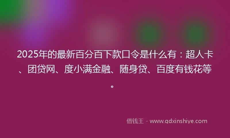 2025年的最新百分百下款口令是什么有：超人卡、团贷网、度小满金融、随身贷、百度有钱花等。