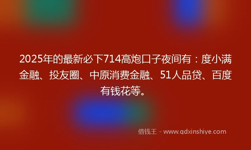 2025年的最新必下714高炮口子夜间有：度小满金融、投友圈、中原消费金融、51人品贷、百度有钱花等。