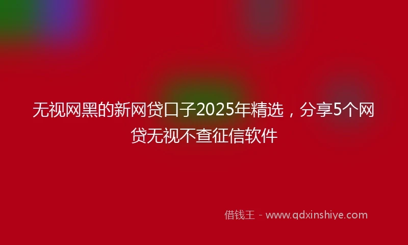 无视网黑的新网贷口子2025年精选，分享5个网贷无视不查征信软件