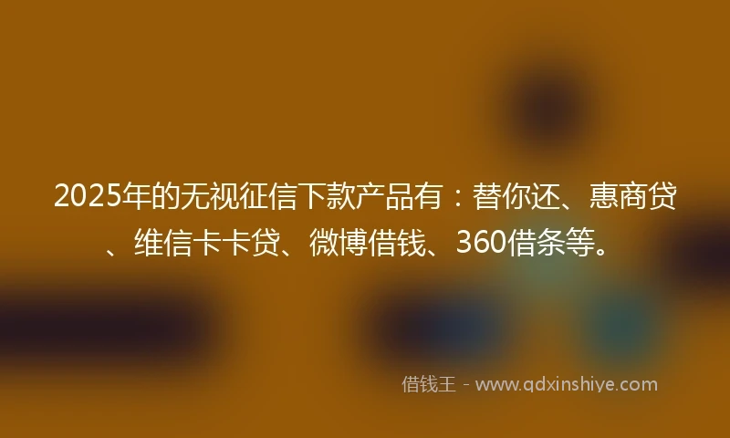 2025年的无视征信下款产品有：替你还、惠商贷、维信卡卡贷、微博借钱、360借条等。