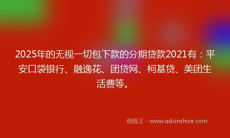 2025年的无视一切包下款的分期贷款2021有：平安口袋银行、融逸花、团贷网、柯基贷、美团生活费等。