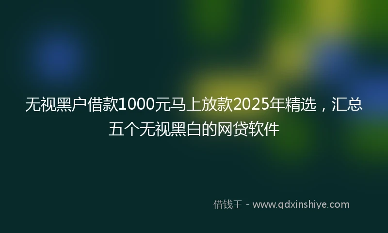 无视黑户借款1000元马上放款2025年精选，汇总五个无视黑白的网贷软件