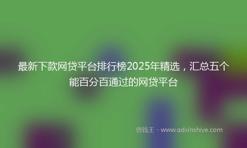 最新下款网贷平台排行榜2025年精选，汇总五个能百分百通过的网贷平台