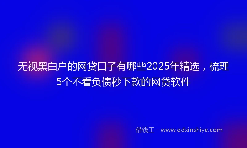 无视黑白户的网贷口子有哪些2025年精选，梳理5个不看负债秒下款的网贷软件